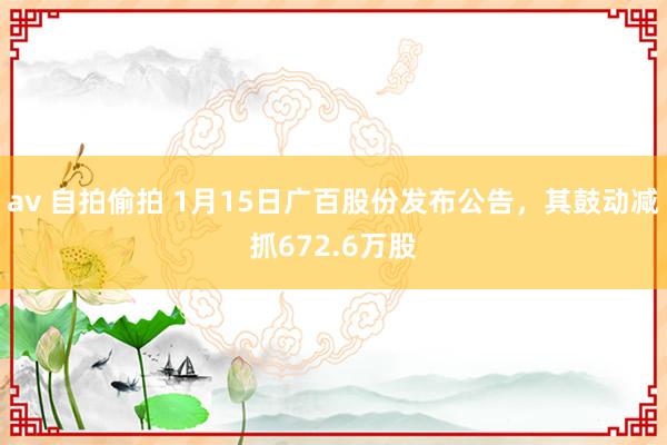 av 自拍偷拍 1月15日广百股份发布公告，其鼓动减抓672.6万股