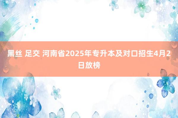 黑丝 足交 河南省2025年专升本及对口招生4月2日放榜