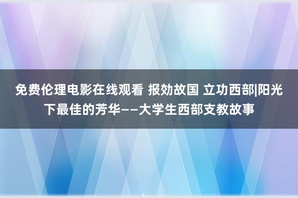 免费伦理电影在线观看 报効故国 立功西部|阳光下最佳的芳华——大学生西部支教故事