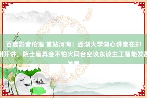 百度影音伦理 首站河南！西湖大学湖心讲堂在郑州开讲，院士磨真金不怕火同台空谈东谈主工智能发展