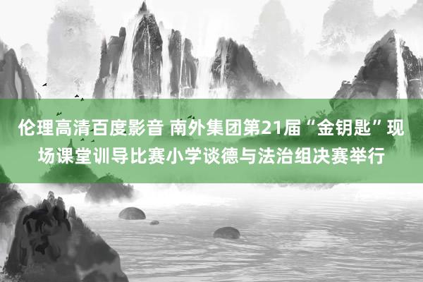 伦理高清百度影音 南外集团第21届“金钥匙”现场课堂训导比赛小学谈德与法治组决赛举行