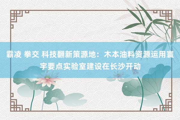 霸凌 拳交 科技翻新策源地：木本油料资源运用寰宇要点实验室建设在长沙开动