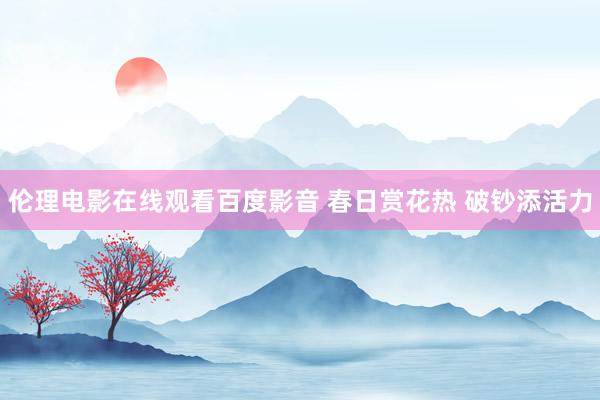伦理电影在线观看百度影音 春日赏花热 破钞添活力