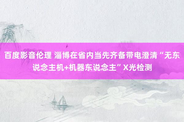 百度影音伦理 淄博在省内当先齐备带电澄清“无东说念主机+机器东说念主”X光检测