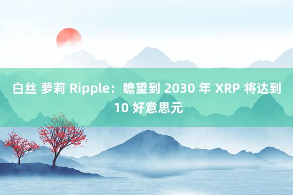 白丝 萝莉 Ripple：瞻望到 2030 年 XRP 将达到 10 好意思元