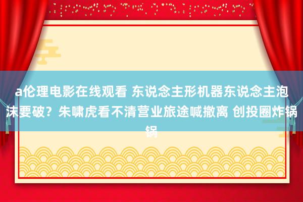 a伦理电影在线观看 东说念主形机器东说念主泡沫要破？朱啸虎看不清营业旅途喊撤离 创投圈炸锅