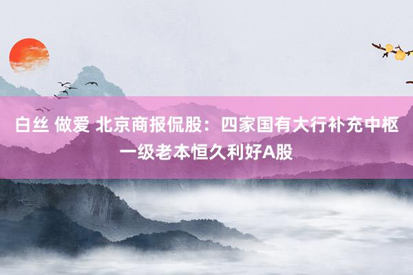 白丝 做爱 北京商报侃股：四家国有大行补充中枢一级老本恒久利好A股