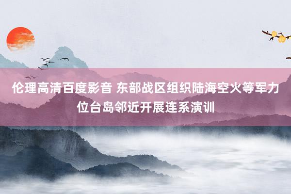 伦理高清百度影音 东部战区组织陆海空火等军力位台岛邻近开展连系演训