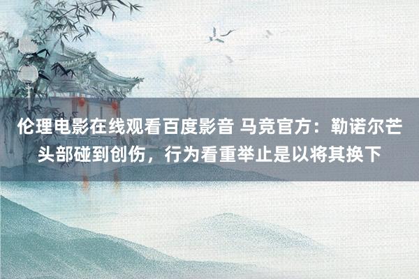 伦理电影在线观看百度影音 马竞官方：勒诺尔芒头部碰到创伤，行为看重举止是以将其换下