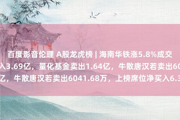 百度影音伦理 A股龙虎榜 | 海南华铁涨5.8%成交63.82亿元，章盟主买入3.69亿，量化基金卖出1.64亿，牛散唐汉若卖出6041.68万，上榜席位净买入6.31亿