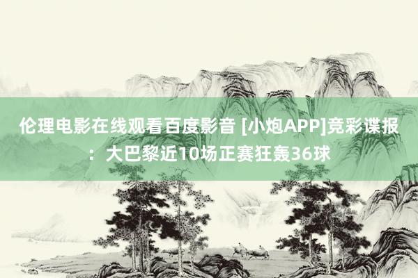 伦理电影在线观看百度影音 [小炮APP]竞彩谍报：大巴黎近10场正赛狂轰36球