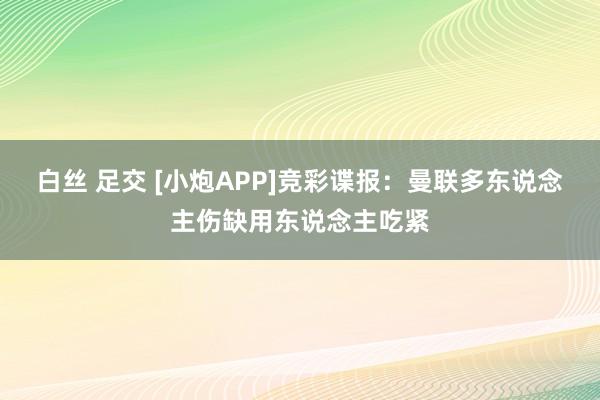 白丝 足交 [小炮APP]竞彩谍报：曼联多东说念主伤缺用东说念主吃紧