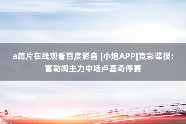 a篇片在线观看百度影音 [小炮APP]竞彩谍报：富勒姆主力中场卢基奇停赛