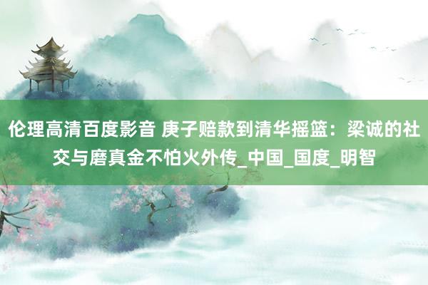 伦理高清百度影音 庚子赔款到清华摇篮：梁诚的社交与磨真金不怕火外传_中国_国度_明智