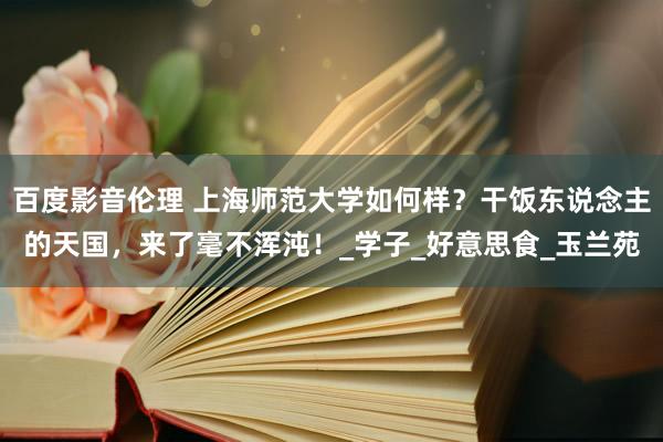 百度影音伦理 上海师范大学如何样？干饭东说念主的天国，来了毫不浑沌！_学子_好意思食_玉兰苑