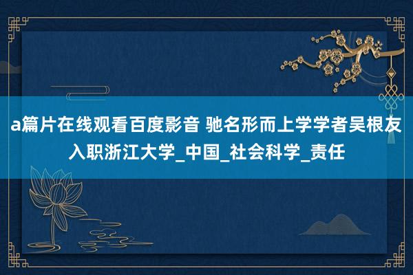 a篇片在线观看百度影音 驰名形而上学学者吴根友入职浙江大学_中国_社会科学_责任