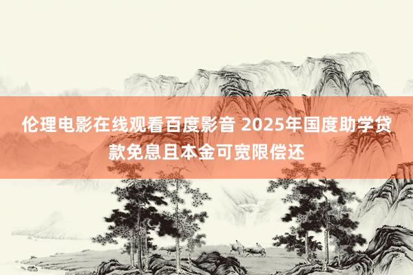 伦理电影在线观看百度影音 2025年国度助学贷款免息且本金可宽限偿还