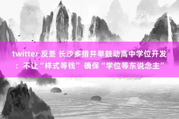 twitter 反差 长沙多措并举鼓动高中学位开发：不让“样式等钱” 确保“学位等东说念主”