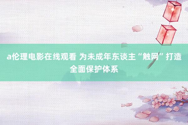 a伦理电影在线观看 为未成年东谈主“触网”打造全面保护体系