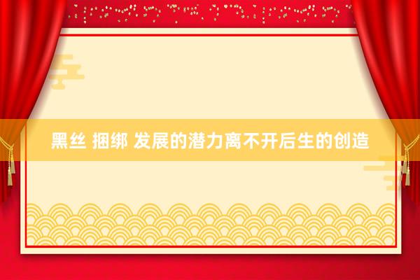 黑丝 捆绑 发展的潜力离不开后生的创造