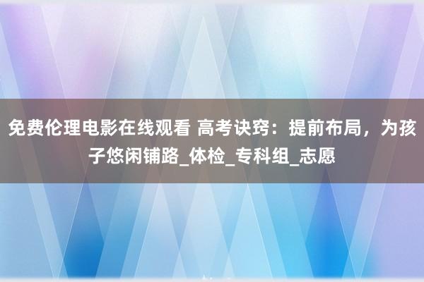 免费伦理电影在线观看 高考诀窍：提前布局，为孩子悠闲铺路_体检_专科组_志愿