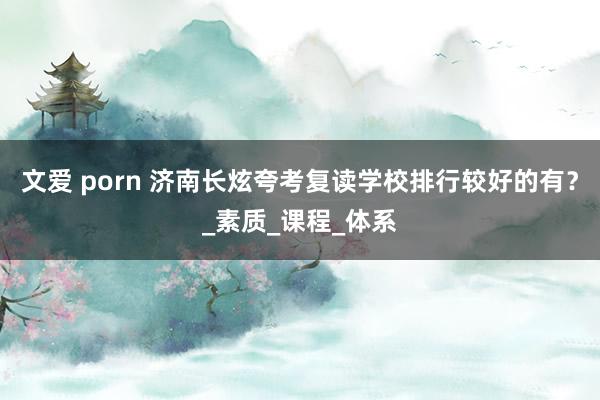 文爱 porn 济南长炫夸考复读学校排行较好的有？_素质_课程_体系