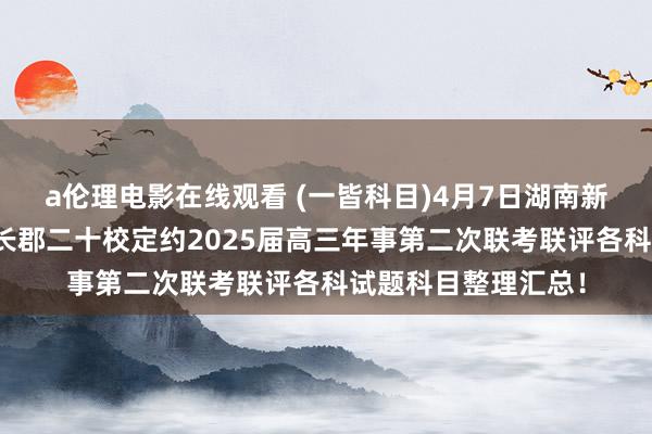 a伦理电影在线观看 (一皆科目)4月7日湖南新高考教化教研定约长郡二十校定约2025届高三年事第二次联考联评各科试题科目整理汇总！