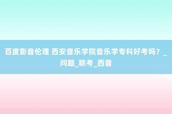 百度影音伦理 西安音乐学院音乐学专科好考吗？_问题_联考_西音