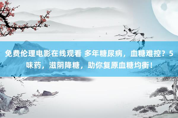 免费伦理电影在线观看 多年糖尿病，血糖难控？5味药，滋阴降糖，助你复原血糖均衡！