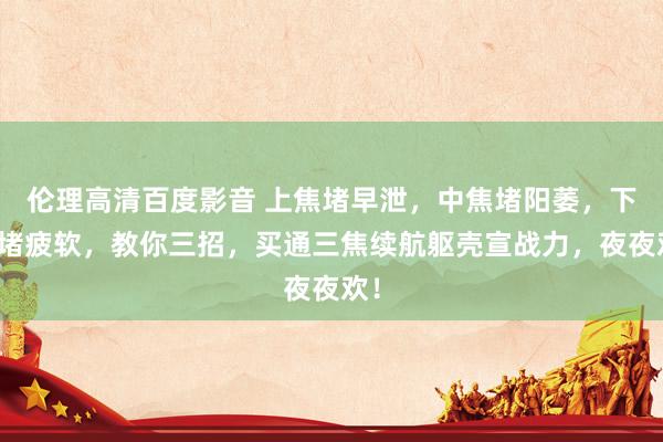 伦理高清百度影音 上焦堵早泄，中焦堵阳萎，下焦堵疲软，教你三招，买通三焦续航躯壳宣战力，夜夜欢！