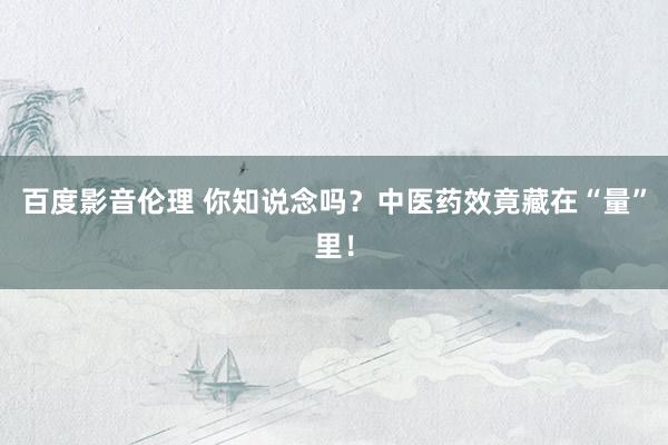 百度影音伦理 你知说念吗？中医药效竟藏在“量”里！