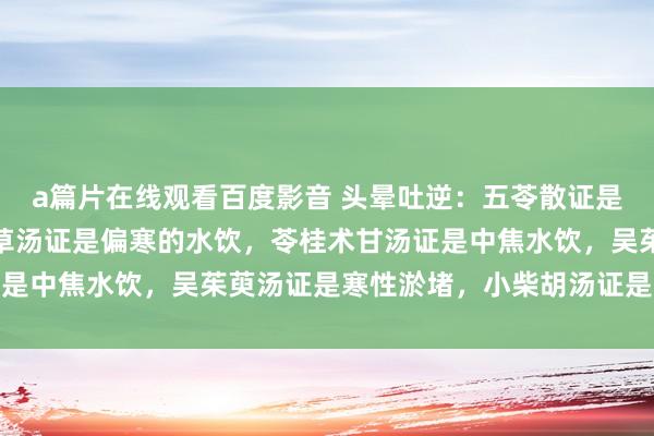 a篇片在线观看百度影音 头晕吐逆：五苓散证是小便不利水饮，茯苓甘草汤证是偏寒的水饮，苓桂术甘汤证是中焦水饮，吴茱萸汤证是寒性淤堵，小柴胡汤证是胃弱上热