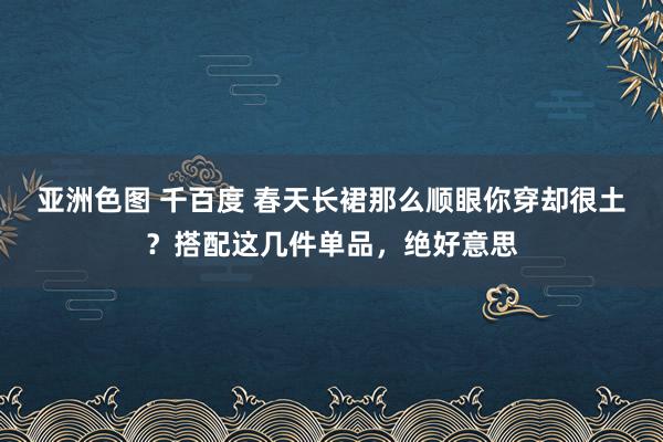 亚洲色图 千百度 春天长裙那么顺眼你穿却很土？搭配这几件单品，绝好意思