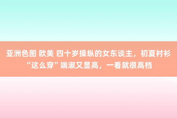 亚洲色图 欧美 四十岁操纵的女东谈主，初夏衬衫“这么穿”端淑又显高，一看就很高档