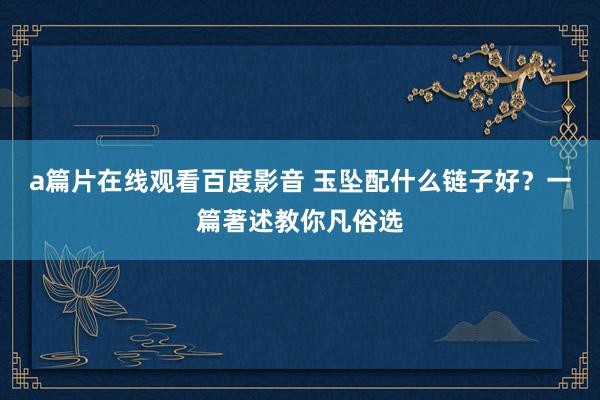 a篇片在线观看百度影音 玉坠配什么链子好？一篇著述教你凡俗选
