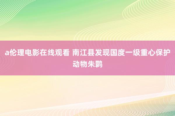 a伦理电影在线观看 南江县发现国度一级重心保护动物朱鹮