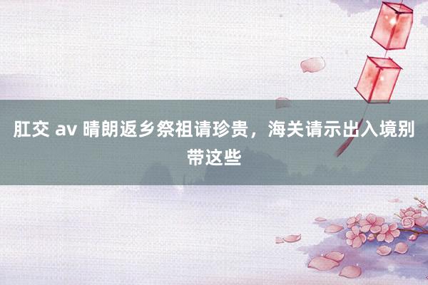 肛交 av 晴朗返乡祭祖请珍贵，海关请示出入境别带这些