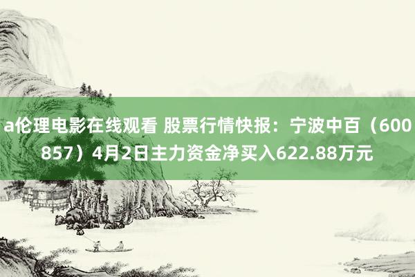 a伦理电影在线观看 股票行情快报：宁波中百（600857）4月2日主力资金净买入622.88万元