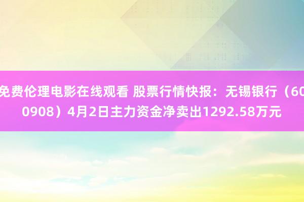 免费伦理电影在线观看 股票行情快报：无锡银行（600908）4月2日主力资金净卖出1292.58万元