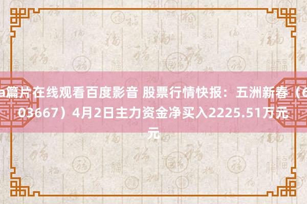 a篇片在线观看百度影音 股票行情快报：五洲新春（603667）4月2日主力资金净买入2225.51万元