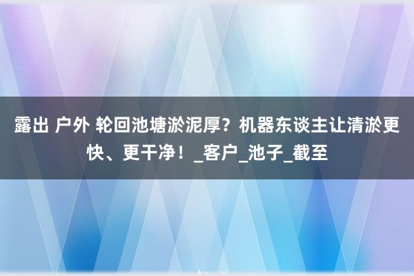 露出 户外 轮回池塘淤泥厚？机器东谈主让清淤更快、更干净！_客户_池子_截至