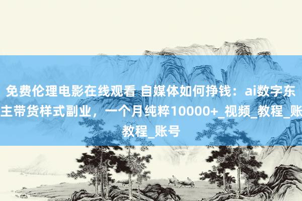 免费伦理电影在线观看 自媒体如何挣钱：ai数字东谈主带货样式副业，一个月纯粹10000+_视频_教程_账号
