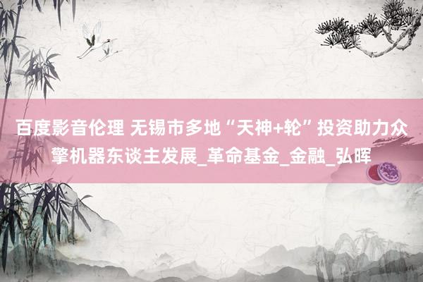 百度影音伦理 无锡市多地“天神+轮”投资助力众擎机器东谈主发展_革命基金_金融_弘晖