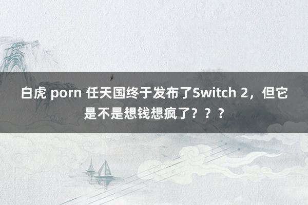 白虎 porn 任天国终于发布了Switch 2，但它是不是想钱想疯了？？？