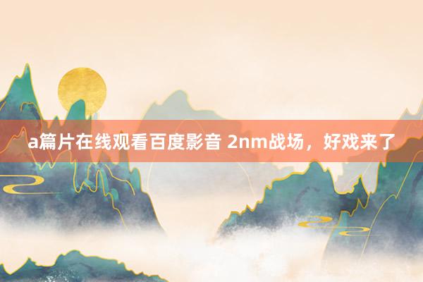 a篇片在线观看百度影音 2nm战场，好戏来了