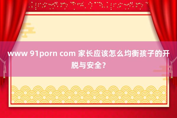 www 91porn com 家长应该怎么均衡孩子的开脱与安全？