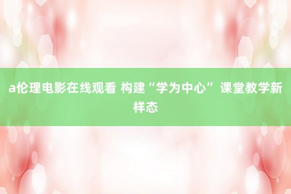 a伦理电影在线观看 构建“学为中心” 课堂教学新样态