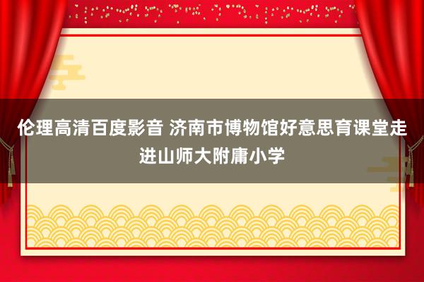伦理高清百度影音 济南市博物馆好意思育课堂走进山师大附庸小学