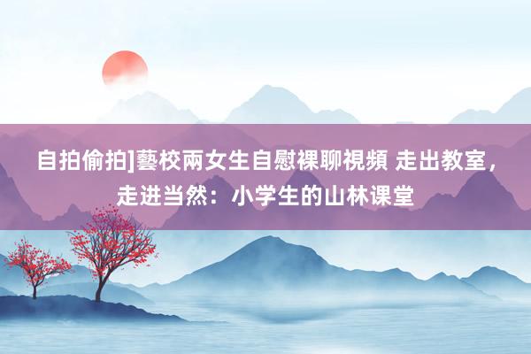 自拍偷拍]藝校兩女生自慰裸聊視頻 走出教室，走进当然：小学生的山林课堂