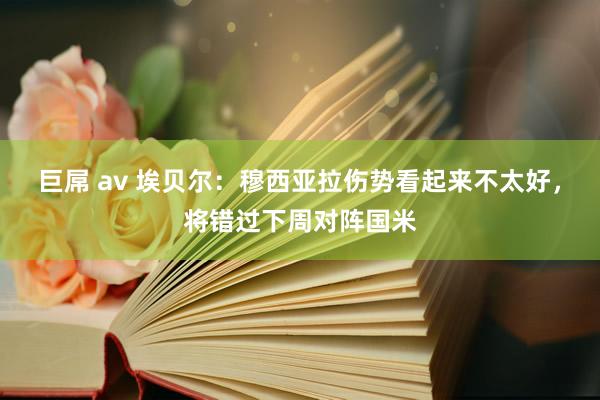 巨屌 av 埃贝尔：穆西亚拉伤势看起来不太好，将错过下周对阵国米